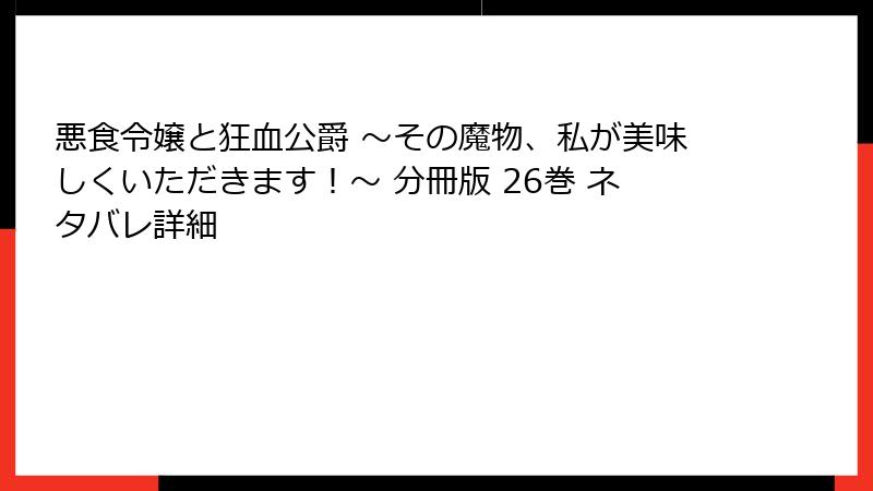 悪食令嬢と狂血公爵 ～その魔物、私が美味しくいただきます！～ 分冊版 26巻 ネタバレ詳細