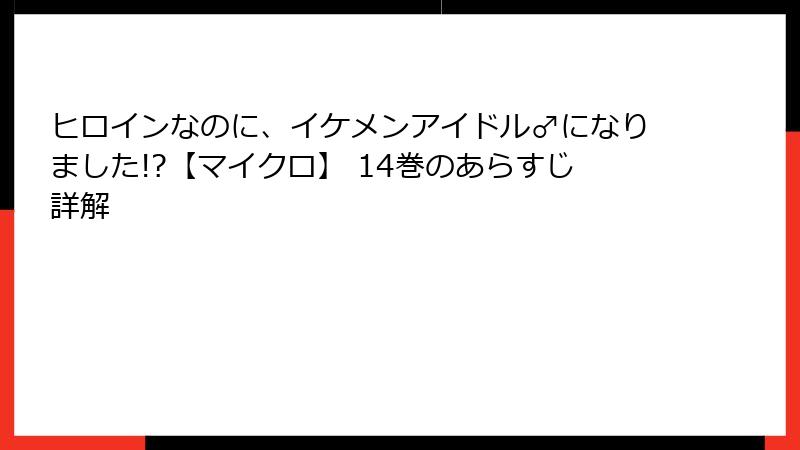 ヒロインなのに、イケメンアイドル♂になりました!?【マイクロ】 14巻のあらすじ詳解
