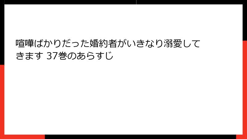 喧嘩ばかりだった婚約者がいきなり溺愛してきます 37巻のあらすじ