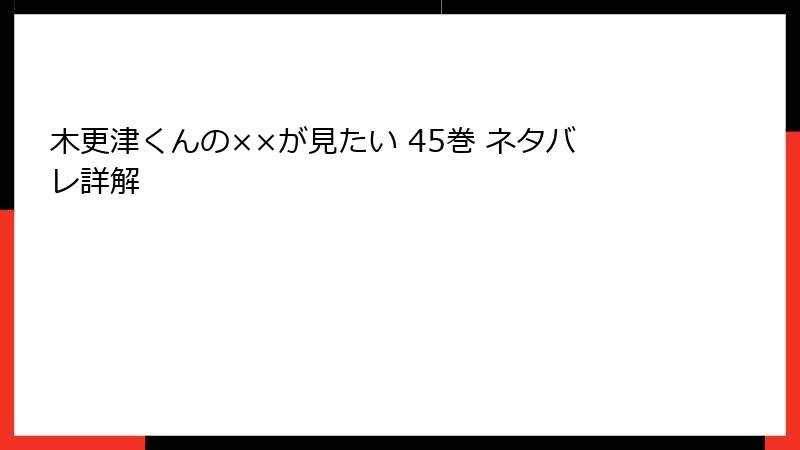 木更津くんの××が見たい 45巻 ネタバレ詳解