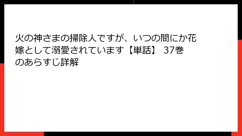 火の神さまの掃除人ですが、いつの間にか花嫁として溺愛されています【単話】 37巻のあらすじ詳解