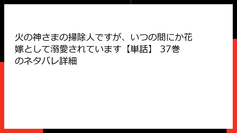 火の神さまの掃除人ですが、いつの間にか花嫁として溺愛されています【単話】 37巻のネタバレ詳細
