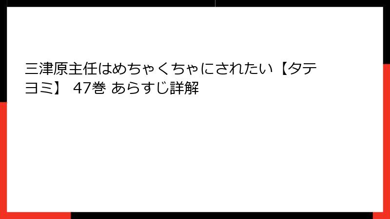 三津原主任はめちゃくちゃにされたい【タテヨミ】 47巻 あらすじ詳解