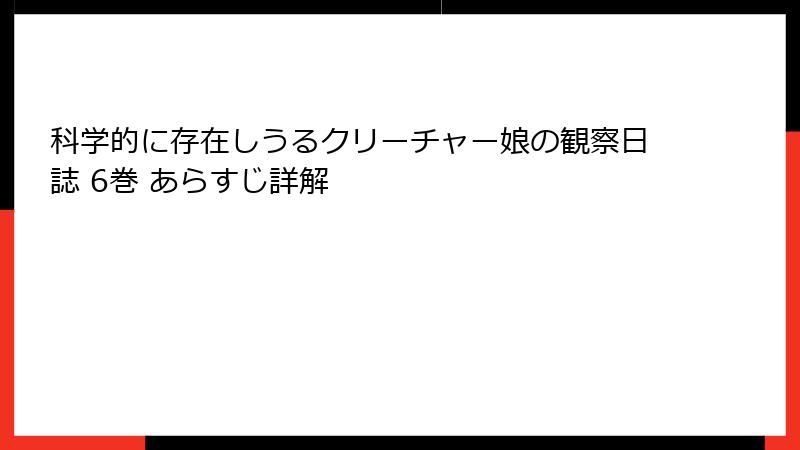 科学的に存在しうるクリーチャー娘の観察日誌 6巻 あらすじ詳解