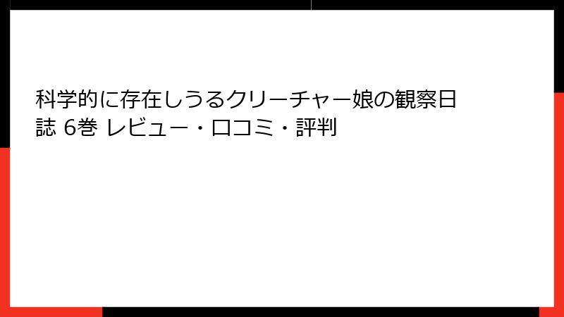科学的に存在しうるクリーチャー娘の観察日誌 6巻 レビュー・口コミ・評判