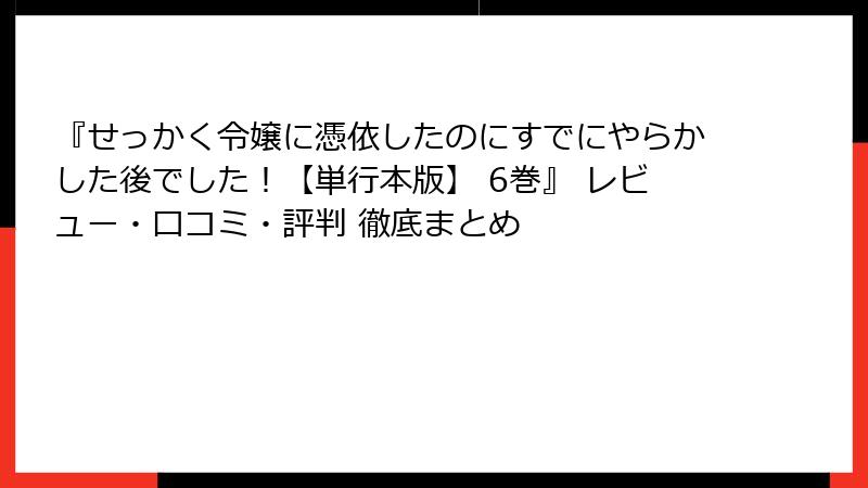 『せっかく令嬢に憑依したのにすでにやらかした後でした！【単行本版】 6巻』 レビュー・口コミ・評判 徹底まとめ