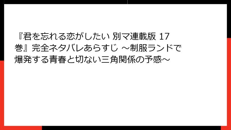 『君を忘れる恋がしたい 別マ連載版 17巻』完全ネタバレあらすじ ～制服ランドで爆発する青春と切ない三角関係の予感～