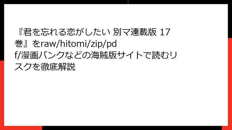 『君を忘れる恋がしたい 別マ連載版 17巻』をraw/hitomi/zip/pdf/漫画バンクなどの海賊版サイトで読むリスクを徹底解説