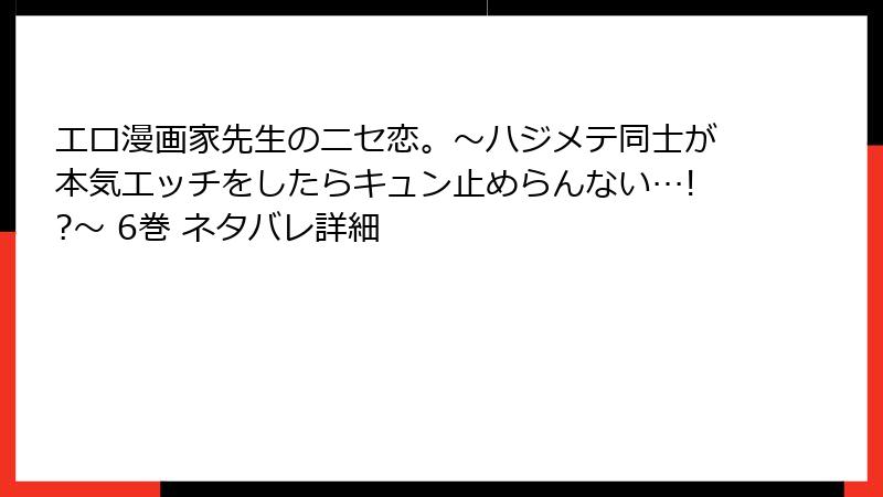 エロ漫画家先生のニセ恋。～ハジメテ同士が本気エッチをしたらキュン止めらんない…!?～ 6巻 ネタバレ詳細