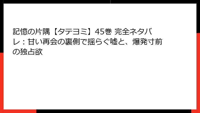 記憶の片隅【タテヨミ】45巻 完全ネタバレ：甘い再会の裏側で揺らぐ嘘と、爆発寸前の独占欲