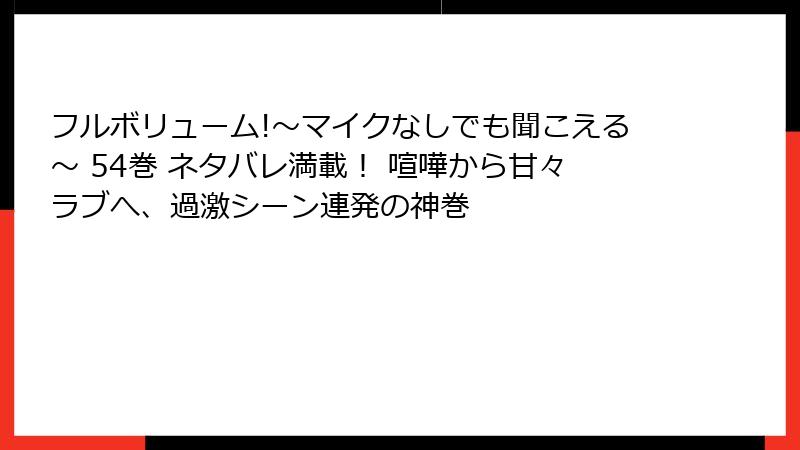 フルボリューム!～マイクなしでも聞こえる～ 54巻 ネタバレ満載！ 喧嘩から甘々ラブへ、過激シーン連発の神巻