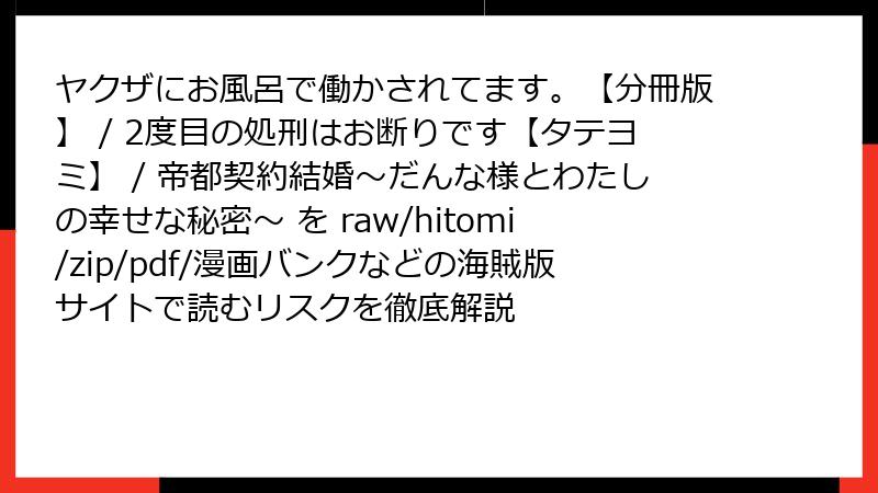 ヤクザにお風呂で働かされてます。【分冊版】 / 2度目の処刑はお断りです【タテヨミ】 / 帝都契約結婚～だんな様とわたしの幸せな秘密～ を raw/hitomi/zip/pdf/漫画バンクなどの海賊版サイトで読むリスクを徹底解説