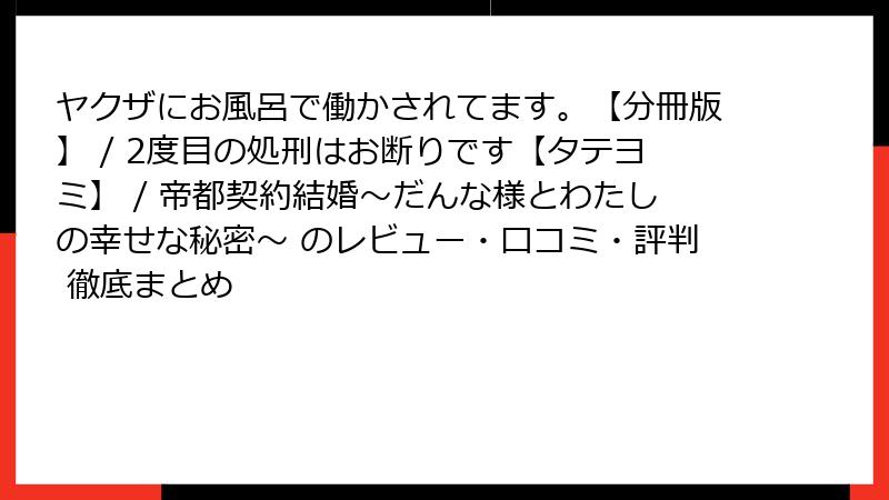 ヤクザにお風呂で働かされてます。【分冊版】 / 2度目の処刑はお断りです【タテヨミ】 / 帝都契約結婚～だんな様とわたしの幸せな秘密～ のレビュー・口コミ・評判 徹底まとめ
