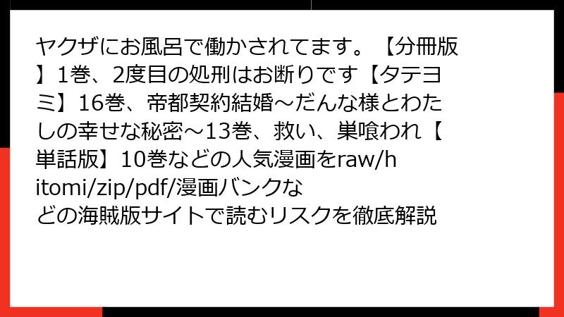 ヤクザにお風呂で働かされてます。【分冊版】1巻、2度目の処刑はお断りです【タテヨミ】16巻、帝都契約結婚～だんな様とわたしの幸せな秘密～13巻、救い、巣喰われ【単話版】10巻などの人気漫画をraw/hitomi/zip/pdf/漫画バンクなどの海賊版サイトで読むリスクを徹底解説