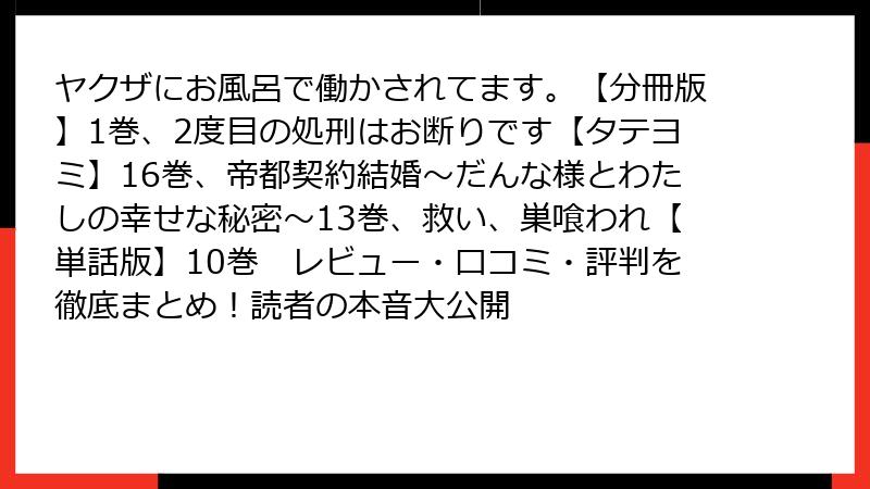 ヤクザにお風呂で働かされてます。【分冊版】1巻、2度目の処刑はお断りです【タテヨミ】16巻、帝都契約結婚～だんな様とわたしの幸せな秘密～13巻、救い、巣喰われ【単話版】10巻　レビュー・口コミ・評判を徹底まとめ！読者の本音大公開