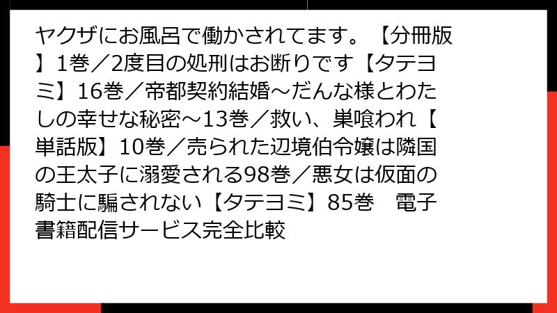 ヤクザにお風呂で働かされてます。【分冊版】1巻／2度目の処刑はお断りです【タテヨミ】16巻／帝都契約結婚～だんな様とわたしの幸せな秘密～13巻／救い、巣喰われ【単話版】10巻／売られた辺境伯令嬢は隣国の王太子に溺愛される98巻／悪女は仮面の騎士に騙されない【タテヨミ】85巻　電子書籍配信サービス完全比較
