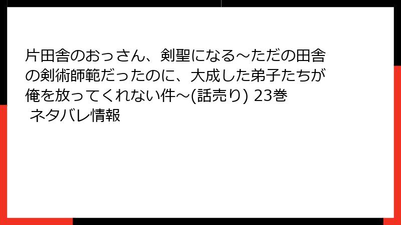片田舎のおっさん、剣聖になる～ただの田舎の剣術師範だったのに、大成した弟子たちが俺を放ってくれない件～(話売り) 23巻 ネタバレ情報