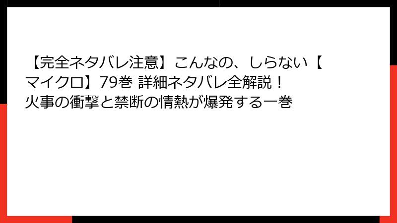 【完全ネタバレ注意】こんなの、しらない【マイクロ】79巻 詳細ネタバレ全解説！ 火事の衝撃と禁断の情熱が爆発する一巻