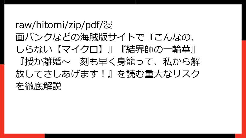 raw/hitomi/zip/pdf/漫画バンクなどの海賊版サイトで『こんなの、しらない【マイクロ】』『結界師の一輪華』『授か離婚～一刻も早く身籠って、私から解放してさしあげます！』を読む重大なリスクを徹底解説