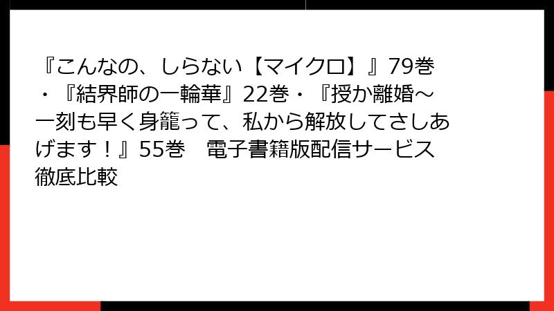 『こんなの、しらない【マイクロ】』79巻・『結界師の一輪華』22巻・『授か離婚～一刻も早く身籠って、私から解放してさしあげます！』55巻　電子書籍版配信サービス徹底比較