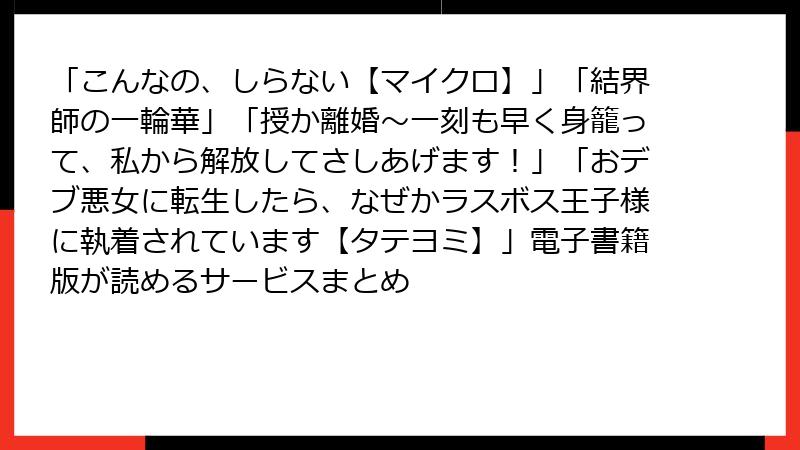 「こんなの、しらない【マイクロ】」「結界師の一輪華」「授か離婚~一刻も早く身籠って、私から解放してさしあげます!」「おデブ悪女に転生したら、なぜかラスボス王子様に執着されています【タテヨミ】」電子書籍版が読めるサービスまとめ