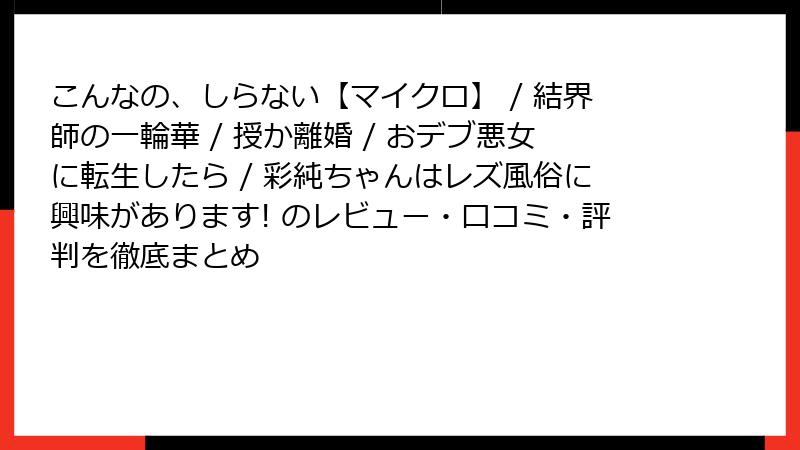 こんなの、しらない【マイクロ】 / 結界師の一輪華 / 授か離婚 / おデブ悪女に転生したら / 彩純ちゃんはレズ風俗に興味があります! のレビュー・口コミ・評判を徹底まとめ