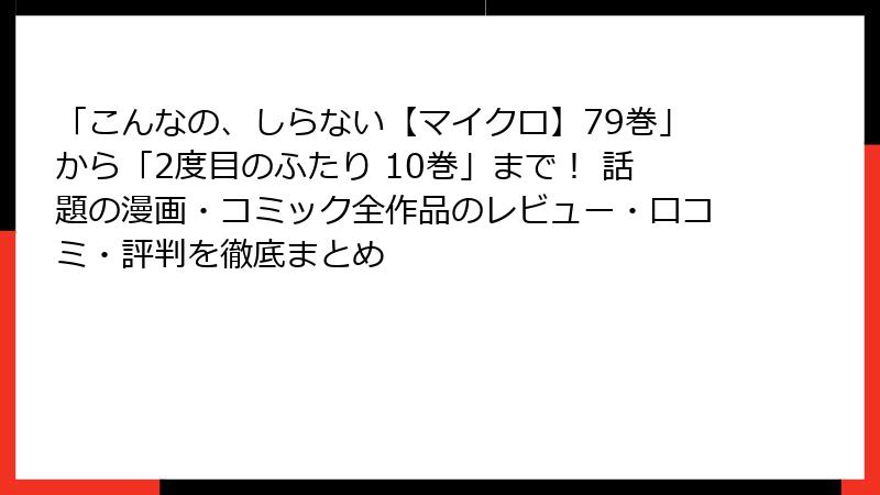 「こんなの、しらない【マイクロ】79巻」から「2度目のふたり 10巻」まで！ 話題の漫画・コミック全作品のレビュー・口コミ・評判を徹底まとめ