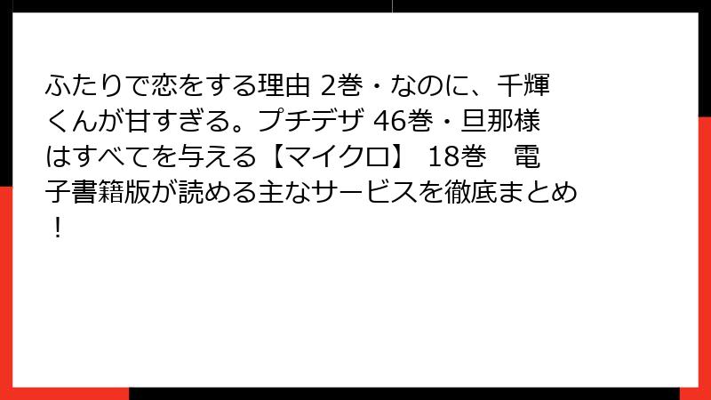 ふたりで恋をする理由 2巻・なのに、千輝くんが甘すぎる。プチデザ 46巻・旦那様はすべてを与える【マイクロ】 18巻　電子書籍版が読める主なサービスを徹底まとめ！