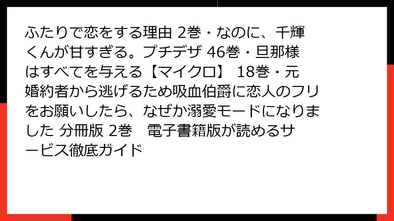 ふたりで恋をする理由 2巻・なのに、千輝くんが甘すぎる。プチデザ 46巻・旦那様はすべてを与える【マイクロ】 18巻・元婚約者から逃げるため吸血伯爵に恋人のフリをお願いしたら、なぜか溺愛モードになりました 分冊版 2巻　電子書籍版が読めるサービス徹底ガイド