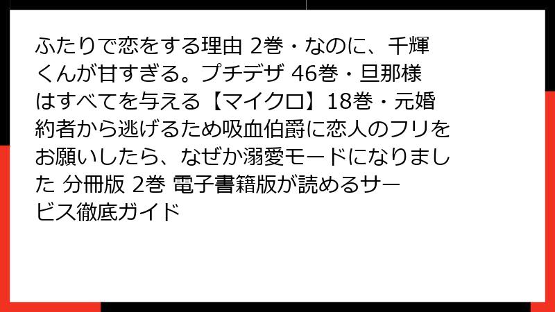 ふたりで恋をする理由 2巻・なのに、千輝くんが甘すぎる。プチデザ 46巻・旦那様はすべてを与える【マイクロ】18巻・元婚約者から逃げるため吸血伯爵に恋人のフリをお願いしたら、なぜか溺愛モードになりました 分冊版 2巻 電子書籍版が読めるサービス徹底ガイド