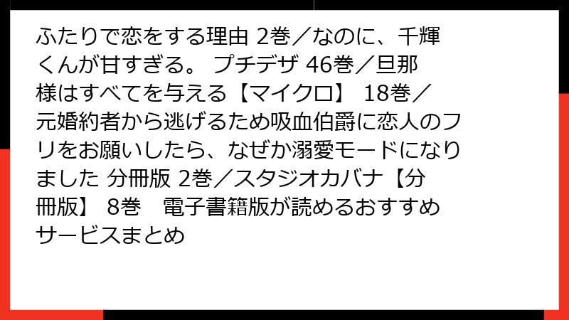 ふたりで恋をする理由 2巻／なのに、千輝くんが甘すぎる。 プチデザ 46巻／旦那様はすべてを与える【マイクロ】 18巻／元婚約者から逃げるため吸血伯爵に恋人のフリをお願いしたら、なぜか溺愛モードになりました 分冊版 2巻／スタジオカバナ【分冊版】 8巻　電子書籍版が読めるおすすめサービスまとめ