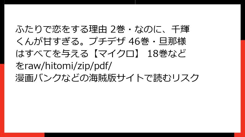 ふたりで恋をする理由 2巻・なのに、千輝くんが甘すぎる。プチデザ 46巻・旦那様はすべてを与える【マイクロ】 18巻などをraw/hitomi/zip/pdf/漫画バンクなどの海賊版サイトで読むリスク