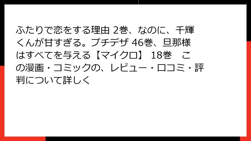 ふたりで恋をする理由 2巻、なのに、千輝くんが甘すぎる。プチデザ 46巻、旦那様はすべてを与える【マイクロ】 18巻　この漫画・コミックの、レビュー・口コミ・評判について詳しく