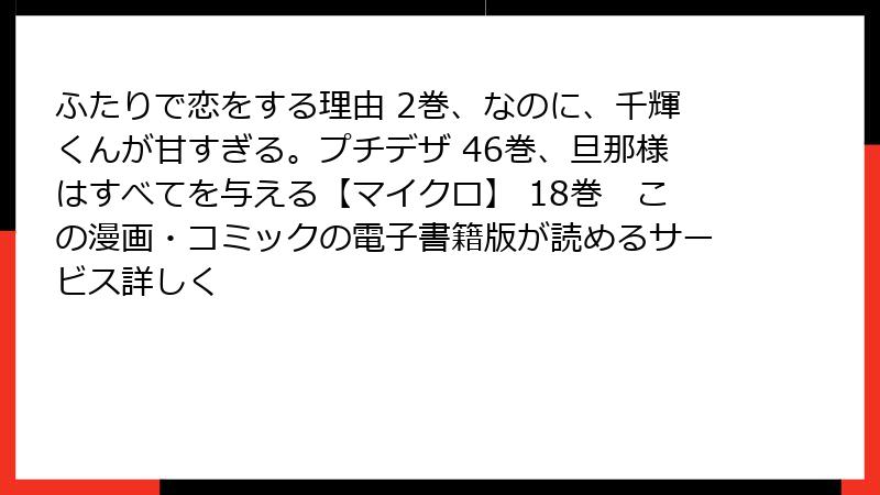 ふたりで恋をする理由 2巻、なのに、千輝くんが甘すぎる。プチデザ 46巻、旦那様はすべてを与える【マイクロ】 18巻　この漫画・コミックの電子書籍版が読めるサービス詳しく