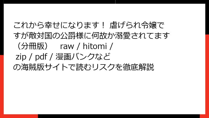 これから幸せになります！ 虐げられ令嬢ですが敵対国の公爵様に何故か溺愛されてます（分冊版）　raw / hitomi / zip / pdf / 漫画バンクなどの海賊版サイトで読むリスクを徹底解説