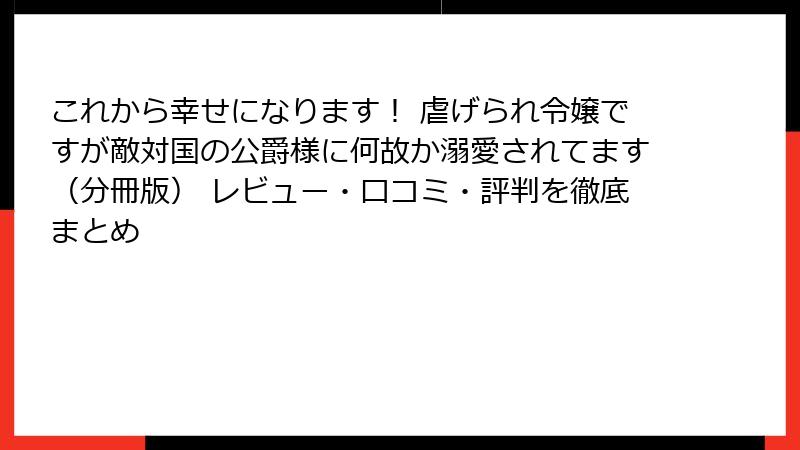 これから幸せになります！ 虐げられ令嬢ですが敵対国の公爵様に何故か溺愛されてます（分冊版） レビュー・口コミ・評判を徹底まとめ