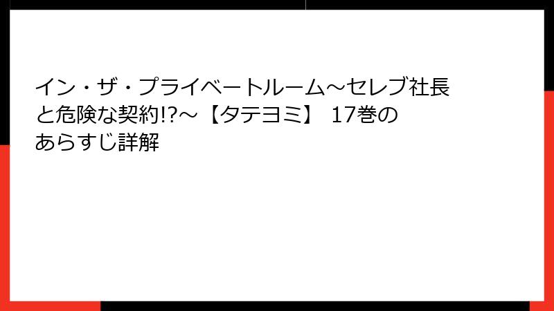 イン・ザ・プライベートルーム～セレブ社長と危険な契約!?～【タテヨミ】 17巻のあらすじ詳解