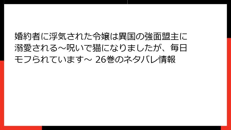 婚約者に浮気された令嬢は異国の強面盟主に溺愛される～呪いで猫になりましたが、毎日モフられています～ 26巻のネタバレ情報