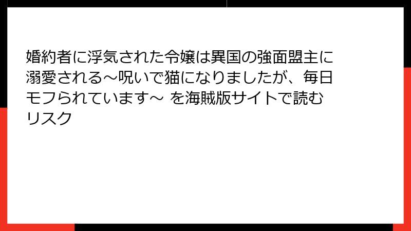 婚約者に浮気された令嬢は異国の強面盟主に溺愛される～呪いで猫になりましたが、毎日モフられています～ を海賊版サイトで読むリスク