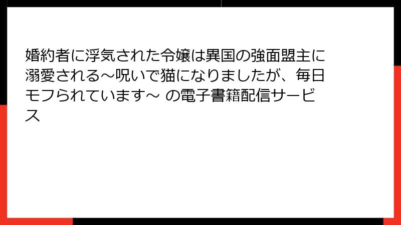 婚約者に浮気された令嬢は異国の強面盟主に溺愛される～呪いで猫になりましたが、毎日モフられています～ の電子書籍配信サービス