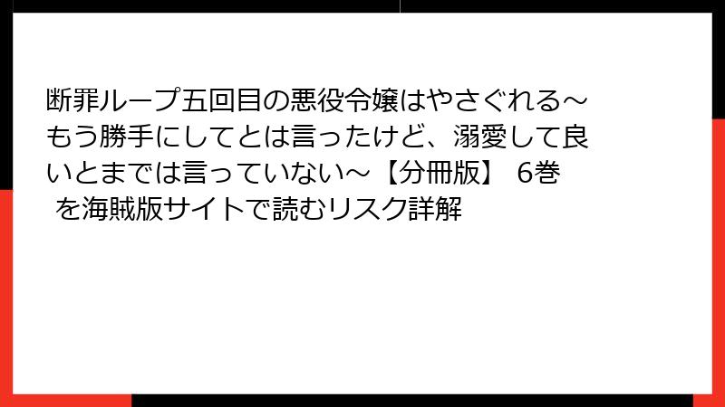 断罪ループ五回目の悪役令嬢はやさぐれる～もう勝手にしてとは言ったけど、溺愛して良いとまでは言っていない～【分冊版】 6巻 を海賊版サイトで読むリスク詳解