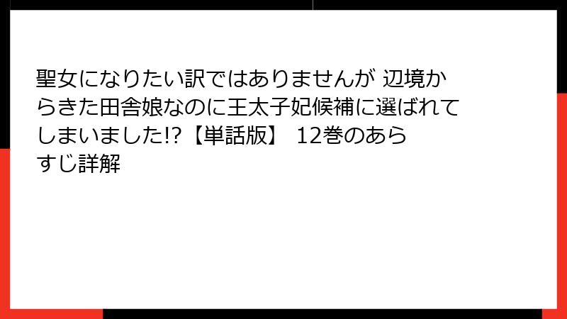 聖女になりたい訳ではありませんが 辺境からきた田舎娘なのに王太子妃候補に選ばれてしまいました!?【単話版】 12巻のあらすじ詳解