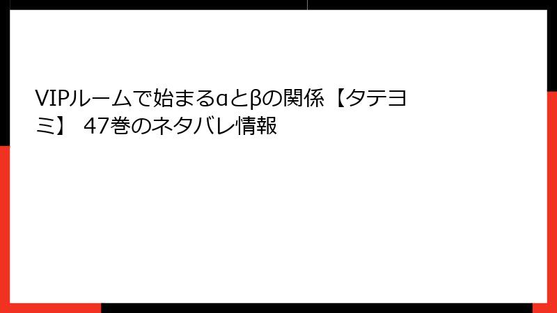 VIPルームで始まるαとβの関係【タテヨミ】 47巻のネタバレ情報