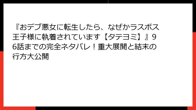 『おデブ悪女に転生したら、なぜかラスボス王子様に執着されています【タテヨミ】』96話までの完全ネタバレ！重大展開と結末の行方大公開