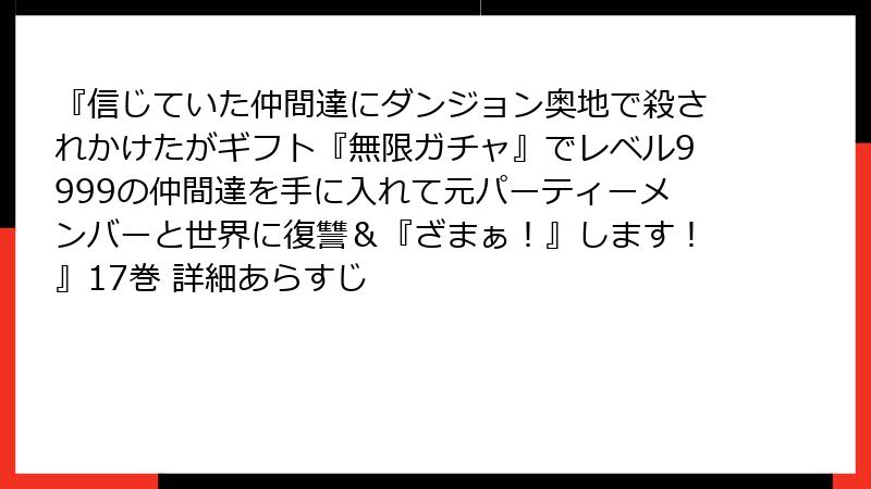 『信じていた仲間達にダンジョン奥地で殺されかけたがギフト『無限ガチャ』でレベル9999の仲間達を手に入れて元パーティーメンバーと世界に復讐＆『ざまぁ！』します！』17巻 詳細あらすじ