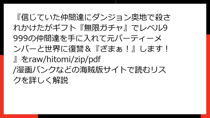 『信じていた仲間達にダンジョン奥地で殺されかけたがギフト『無限ガチャ』でレベル9999の仲間達を手に入れて元パーティーメンバーと世界に復讐＆『ざまぁ！』します！』をraw/hitomi/zip/pdf/漫画バンクなどの海賊版サイトで読むリスクを詳しく解説