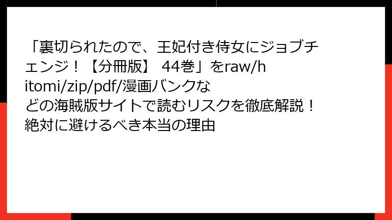 「裏切られたので、王妃付き侍女にジョブチェンジ！【分冊版】 44巻」をraw/hitomi/zip/pdf/漫画バンクなどの海賊版サイトで読むリスクを徹底解説！絶対に避けるべき本当の理由