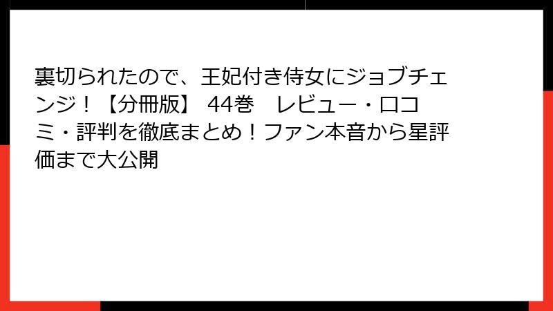 裏切られたので、王妃付き侍女にジョブチェンジ！【分冊版】 44巻　レビュー・口コミ・評判を徹底まとめ！ファン本音から星評価まで大公開