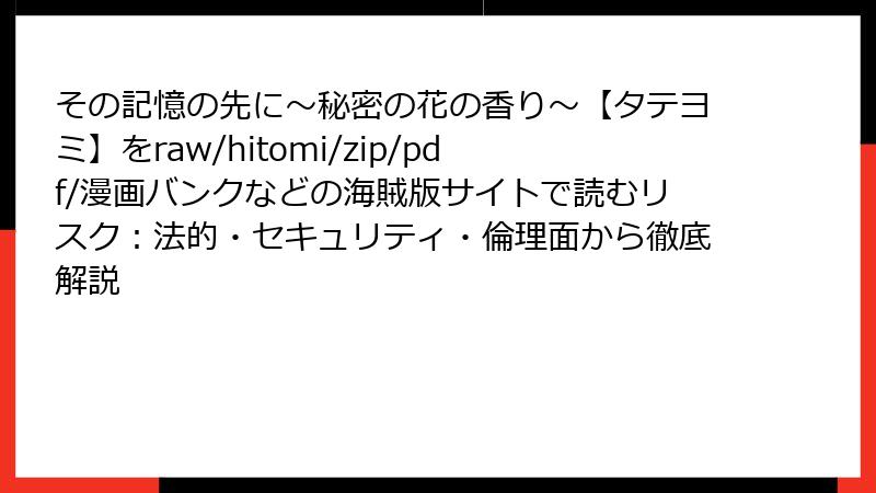 その記憶の先に～秘密の花の香り～【タテヨミ】をraw/hitomi/zip/pdf/漫画バンクなどの海賊版サイトで読むリスク：法的・セキュリティ・倫理面から徹底解説