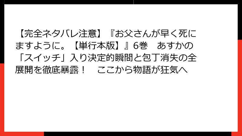 【完全ネタバレ注意】『お父さんが早く死にますように。【単行本版】』6巻　あすかの「スイッチ」入り決定的瞬間と包丁消失の全展開を徹底暴露！　ここから物語が狂気へ